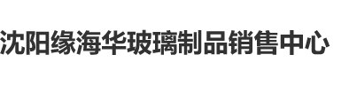 操逼视频沈阳缘海华玻璃制品销售中心